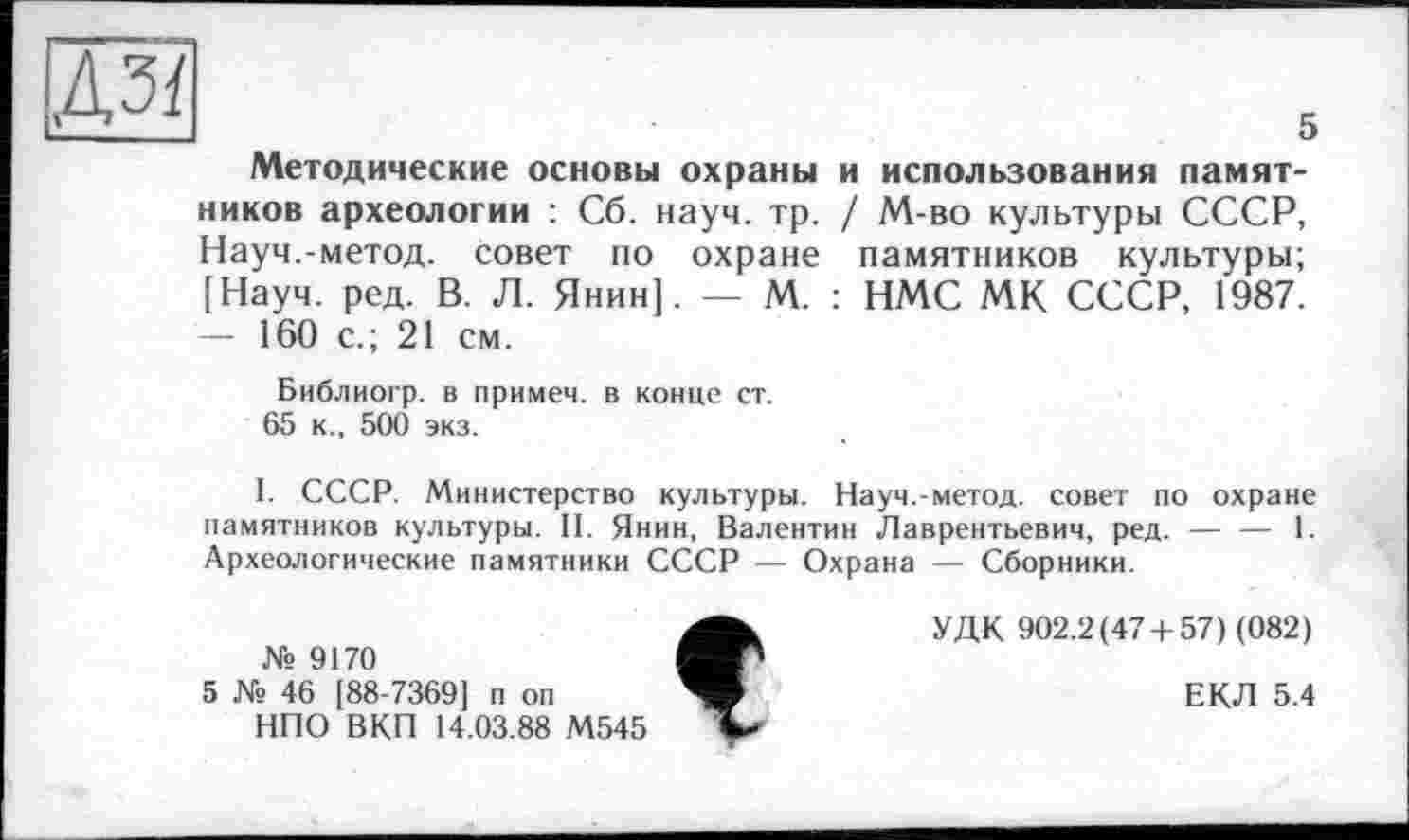 ﻿ДЗ/
Методические основы охраны ников археологии : Сб. науч. тр. Науч.-метод, совет по охране [Науч. ред. В. Л. Янин]. — М. — 160 с.; 21 см.
5 и использования памят-
/ М-во культуры СССР, памятников культуры;
: НМС МК СССР, 1987.
Библиогр. в примем, в конце ст. 65 к., 500 экз.
I. СССР. Министерство культуры. Науч.-метод, совет по охране памятников культуры. II. Янин, Валентин Лаврентьевич, ред. — — 1. Археологические памятники СССР — Охрана — Сборники.
№ 9170
5 № 46 [88-7369] п оп
НПО ВК.П 14.03.88 М545

УДК 902.2(47 + 57) (082)
ЕКЛ 5.4